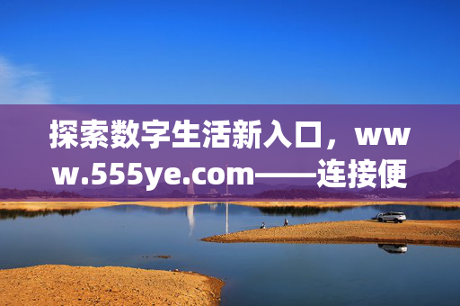 探索数字生活新入口,www.555ye.com——连接便捷与价值的网络平台,www.555ye.com,连接便捷与价值的数字生活新入口 探索数字生活新入口,www.555ye.com——连接便捷与价值的网络平台,www.555ye.com,连接便捷与价值的数字生活新入口