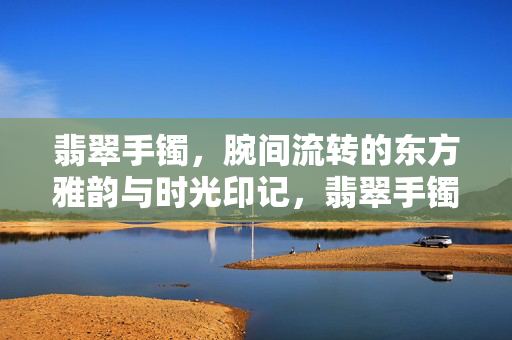 翡翠手镯，腕间流转的东方雅韵与时光印记，翡翠手镯，腕间雅韵时光印记
