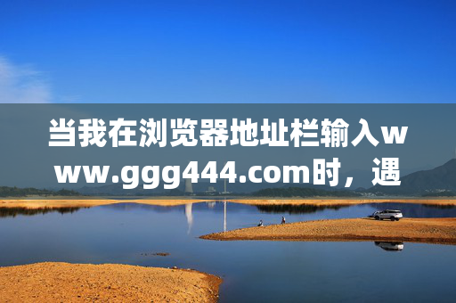 当我在浏览器地址栏输入www.ggg444.com时,遇见了时光的缝隙,输入www.ggg444.com,遇见时光缝隙 当我在浏览器地址栏输入www.ggg444.com时,遇见了时光的缝隙,输入www.ggg444.com,遇见时光缝隙