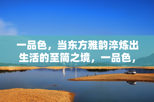 一品色,当东方雅韵淬炼出生活的至简之境,一品色,东方雅韵淬炼生活至简之境 一品色,当东方雅韵淬炼出生活的至简之境,一品色,东方雅韵淬炼生活至简之境