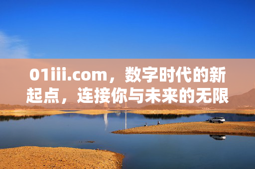 01iii.com，数字时代的新起点，连接你与未来的无限可能，01iii.com，数字时代新起点，连接未来无限可能