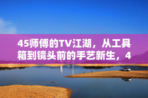 45师傅的TV江湖，从工具箱到镜头前的手艺新生，45师傅的TV江湖，从工具箱到镜头前的手艺新生