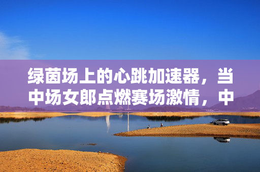 绿茵场上的心跳加速器,当中场女郎点燃赛场激情,中场女郎,绿茵场的心跳加速器 绿茵场上的心跳加速器,当中场女郎点燃赛场激情,中场女郎,绿茵场的心跳加速器