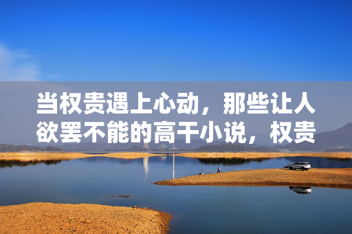 当权贵遇上心动,那些让人欲罢不能的高干小说,权贵心动,高干小说欲罢不能 当权贵遇上心动,那些让人欲罢不能的高干小说,权贵心动,高干小说欲罢不能