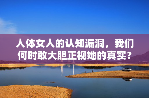 人体女人的认知漏洞,我们何时敢大胆正视她的真实?女性身体的认知漏洞,我们何时敢直面真实? 人体女人的认知漏洞,我们何时敢大胆正视她的真实?女性身体的认知漏洞,我们何时敢直面真实?
