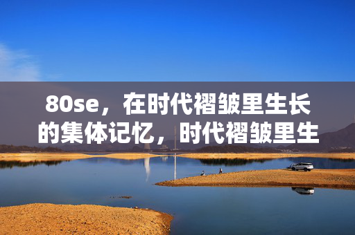 80se,在时代褶皱里生长的集体记忆,时代褶皱里生长的80后集体记忆 80se,在时代褶皱里生长的集体记忆,时代褶皱里生长的80后集体记忆