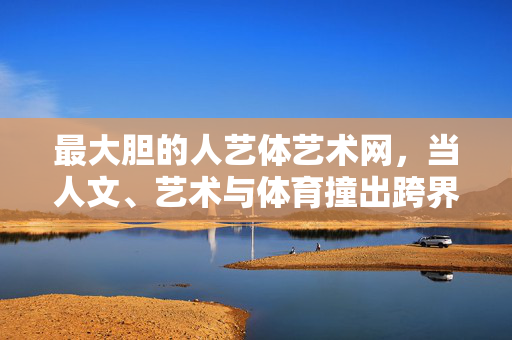 最大胆的人艺体艺术网，当人文、艺术与体育撞出跨界火花，最大胆的人艺体，人文艺术体育跨界火花