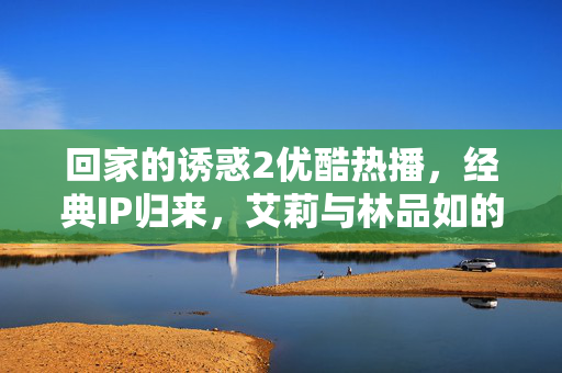 回家的诱惑2优酷热播,经典IP归来,艾莉与林品如的人性博弈升级,回家的诱惑2优酷热播,经典IP归来,艾莉林品如人性博弈升级 回家的诱惑2优酷热播,经典IP归来,艾莉与林品如的人性博弈升级,回家的诱惑2优酷热播,经典IP归来,艾莉林品如人性博弈升级