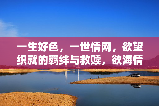 一生好色,一世情网,欲望织就的羁绊与救赎,欲海情网,羁绊与救赎 一生好色,一世情网,欲望织就的羁绊与救赎,欲海情网,羁绊与救赎