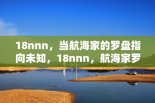 18nnn,当航海家的罗盘指向未知,18nnn,航海家罗盘指向未知 18nnn,当航海家的罗盘指向未知,18nnn,航海家罗盘指向未知