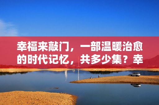幸福来敲门,一部温暖治愈的时代记忆,共多少集?幸福来敲门,温暖治愈的时代记忆 幸福来敲门,一部温暖治愈的时代记忆,共多少集?幸福来敲门,温暖治愈的时代记忆