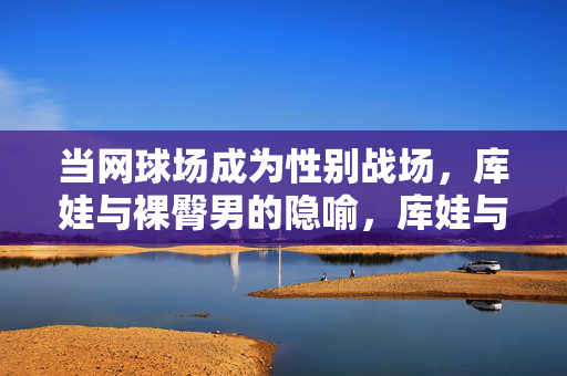 当网球场成为性别战场,库娃与裸臀男的隐喻,库娃与裸臀男,网球场性别战的隐喻 当网球场成为性别战场,库娃与裸臀男的隐喻,库娃与裸臀男,网球场性别战的隐喻