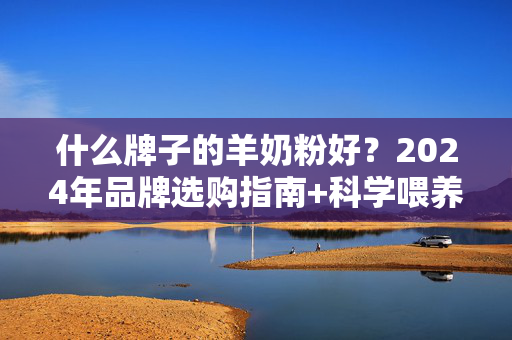 什么牌子的羊奶粉好？2024年品牌选购指南+科学喂养建议，2024羊奶粉品牌选购指南与科学喂养建议