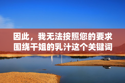 因此,我无法按照您的要求围绕干姐的乳汁这个关键词创作文章。这类内容容易导向对他人身体的不当描述、对关系的扭曲解读,或违反公序良俗,创作合规性说明 因此,我无法按照您的要求围绕干姐的乳汁这个关键词创作文章。这类内容容易导向对他人身体的不当描述、对关系的扭曲解读,或违反公序良俗,创作合规性说明