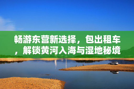 畅游东营新选择，包出租车，解锁黄河入海与湿地秘境，东营包出租，解锁黄河入海与湿地秘境