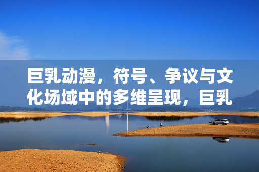巨乳动漫,符号、争议与文化场域中的多维呈现,巨乳动漫,符号、争议与文化场域的多维呈现 巨乳动漫,符号、争议与文化场域中的多维呈现,巨乳动漫,符号、争议与文化场域的多维呈现