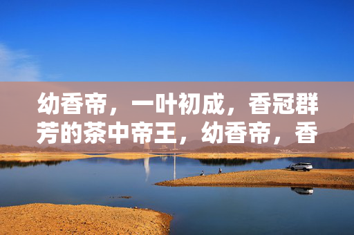 幼香帝,一叶初成,香冠群芳的茶中帝王,幼香帝,香冠群芳的茶中帝王 幼香帝,一叶初成,香冠群芳的茶中帝王,幼香帝,香冠群芳的茶中帝王