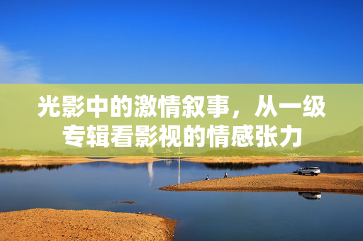 光影中的激情叙事,从一级专辑看影视的情感张力 光影中的激情叙事,从一级专辑看影视的情感张力