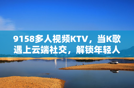9158多人视频KTV,当K歌遇上云端社交,解锁年轻人的云聚会新姿势,9158多人视频KTV,K歌遇上云端社交,解锁年轻人云聚会新姿势 9158多人视频KTV,当K歌遇上云端社交,解锁年轻人的云聚会新姿势,9158多人视频KTV,K歌遇上云端社交,解锁年轻人云聚会新姿势