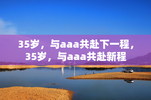 35岁,与aaa共赴下一程,35岁,与aaa共赴新程 35岁,与aaa共赴下一程,35岁,与aaa共赴新程