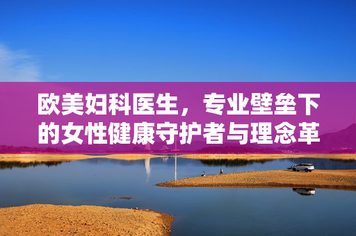 欧美妇科医生，专业壁垒下的女性健康守护者与理念革新者，欧美妇科医生，专业壁垒下的女性健康守护者与理念革新者