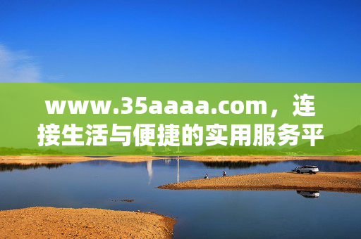 www.35aaaa.com，连接生活与便捷的实用服务平台，连接生活与便捷的实用服务平台