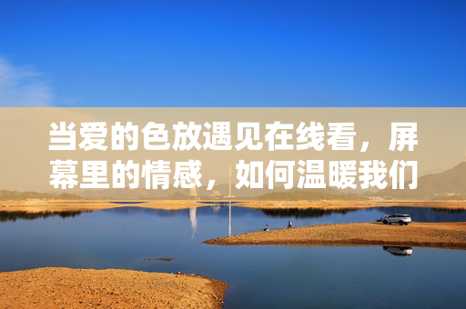 当爱的色放遇见在线看,屏幕里的情感,如何温暖我们的日常?当爱的色放遇见在线,屏幕情感温暖日常 当爱的色放遇见在线看,屏幕里的情感,如何温暖我们的日常?当爱的色放遇见在线,屏幕情感温暖日常