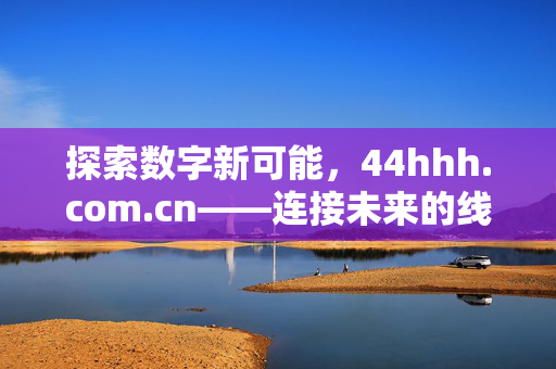 探索数字新可能，44hhh.com.cn——连接未来的线上桥梁，44hhh.com.cn，探索数字新可能，连接未来的线上桥梁