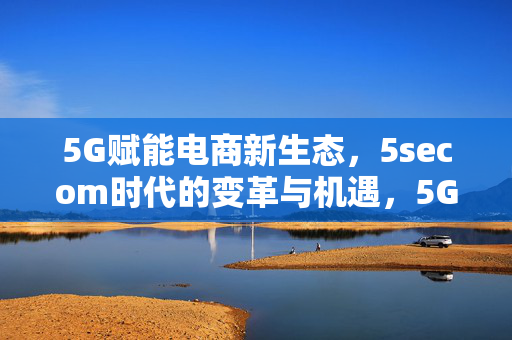 5G赋能电商新生态，5secom时代的变革与机遇，5G赋能电商新生态，5secom时代的变革与机遇