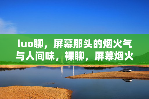 luo聊,屏幕那头的烟火气与人间味,裸聊,屏幕烟火与人间味 luo聊,屏幕那头的烟火气与人间味,裸聊,屏幕烟火与人间味
