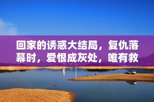 回家的诱惑大结局,复仇落幕时,爱恨成灰处,唯有救赎照亮前路,复仇落幕,爱恨成灰,救赎为光 回家的诱惑大结局,复仇落幕时,爱恨成灰处,唯有救赎照亮前路,复仇落幕,爱恨成灰,救赎为光