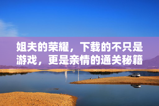 姐夫的荣耀,下载的不只是游戏,更是亲情的通关秘籍,姐夫的荣耀,亲情通关秘籍 姐夫的荣耀,下载的不只是游戏,更是亲情的通关秘籍,姐夫的荣耀,亲情通关秘籍