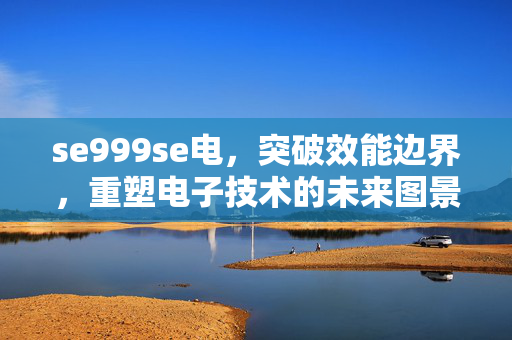 se999se电，突破效能边界，重塑电子技术的未来图景，se999se电突破效能边界，重塑电子技术未来图景