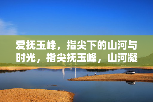 爱抚玉峰，指尖下的山河与时光，指尖抚玉峰，山河凝时光