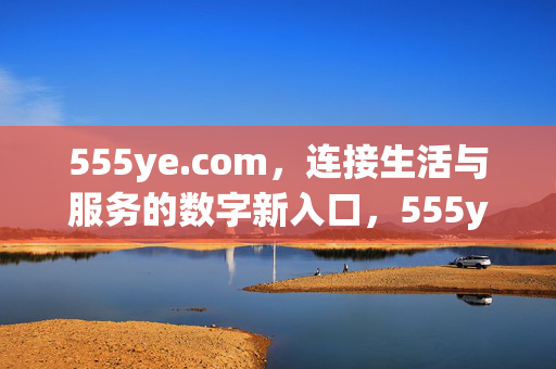 555ye.com，连接生活与服务的数字新入口，555ye.com，连接生活与服务的数字新入口