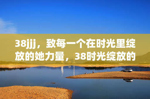 38jjj,致每一个在时光里绽放的她力量,38时光绽放的她力量 38jjj,致每一个在时光里绽放的她力量,38时光绽放的她力量