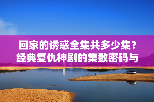 回家的诱惑全集共多少集?经典复仇神剧的集数密码与记忆碎片,回家的诱惑全集集数,经典复仇神剧的集数密码与记忆碎片 回家的诱惑全集共多少集?经典复仇神剧的集数密码与记忆碎片,回家的诱惑全集集数,经典复仇神剧的集数密码与记忆碎片