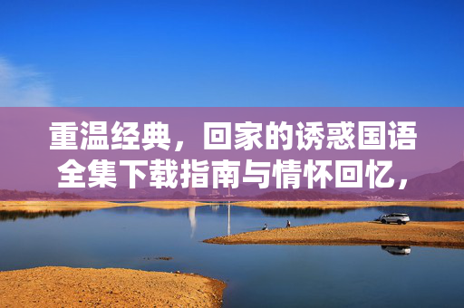 重温经典,回家的诱惑国语全集下载指南与情怀回忆,回家的诱惑国语全集下载指南,重温经典,情怀回忆 重温经典,回家的诱惑国语全集下载指南与情怀回忆,回家的诱惑国语全集下载指南,重温经典,情怀回忆