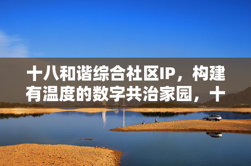 十八和谐综合社区IP,构建有温度的数字共治家园,十八和谐社区IP,构建有温度的数字共治家园 十八和谐综合社区IP,构建有温度的数字共治家园,十八和谐社区IP,构建有温度的数字共治家园