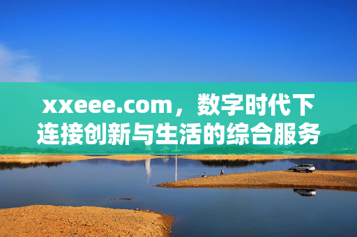 xxeee.com,数字时代下连接创新与生活的综合服务平台,xxeee.com,数字时代连接创新与生活的综合服务平台 xxeee.com,数字时代下连接创新与生活的综合服务平台,xxeee.com,数字时代连接创新与生活的综合服务平台
