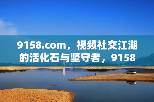 9158.com,视频社交江湖的活化石与坚守者,9158.com,视频社交江湖的活化石与坚守者 9158.com,视频社交江湖的活化石与坚守者,9158.com,视频社交江湖的活化石与坚守者
