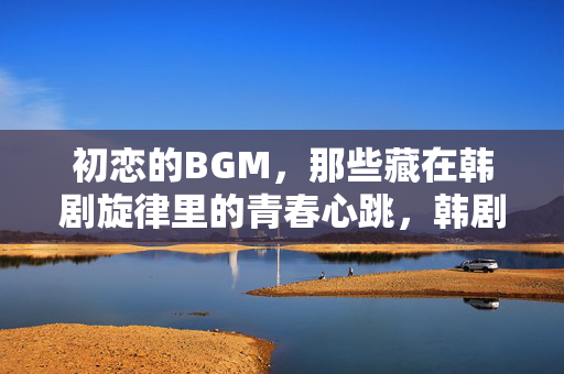初恋的BGM,那些藏在韩剧旋律里的青春心跳,韩剧初恋BGM,藏在旋律里的青春心跳 初恋的BGM,那些藏在韩剧旋律里的青春心跳,韩剧初恋BGM,藏在旋律里的青春心跳
