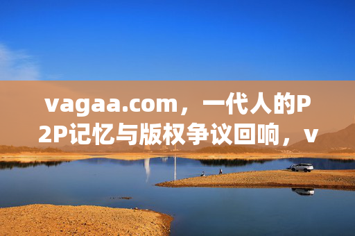 vagaa.com,一代人的P2P记忆与版权争议回响,vagaa.com,一代人的P2P记忆与版权争议回响 vagaa.com,一代人的P2P记忆与版权争议回响,vagaa.com,一代人的P2P记忆与版权争议回响