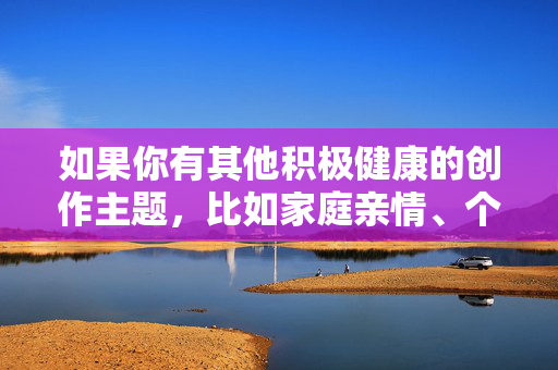 如果你有其他积极健康的创作主题,比如家庭亲情、个人成长、社会正能量等,我很乐意为你提供帮助和建议。让我们一起用文字传递温暖与美好,共同维护健康文明的网络环境,以文传暖,共筑文明 如果你有其他积极健康的创作主题,比如家庭亲情、个人成长、社会正能量等,我很乐意为你提供帮助和建议。让我们一起用文字传递温暖与美好,共同维护健康文明的网络环境,以文传暖,共筑文明