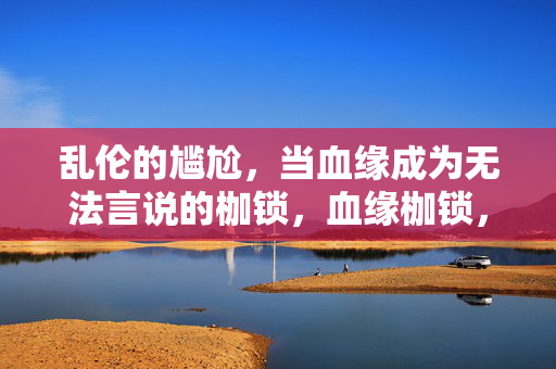 乱伦的尴尬,当血缘成为无法言说的枷锁,血缘枷锁,乱伦的沉默之痛 乱伦的尴尬,当血缘成为无法言说的枷锁,血缘枷锁,乱伦的沉默之痛