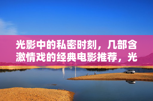 光影中的私密时刻，几部含激情戏的经典电影推荐，光影私密时刻，含激情戏的经典电影推荐