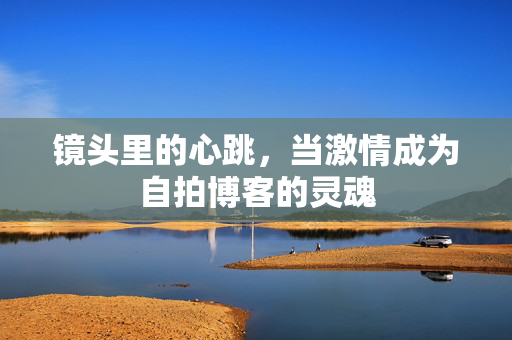 镜头里的心跳,当激情成为自拍博客的灵魂 镜头里的心跳,当激情成为自拍博客的灵魂