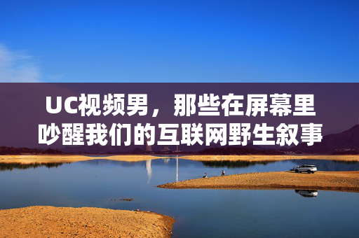 UC视频男,那些在屏幕里吵醒我们的互联网野生叙事者,UC视频男,吵醒我们的互联网野生叙事者 UC视频男,那些在屏幕里吵醒我们的互联网野生叙事者,UC视频男,吵醒我们的互联网野生叙事者