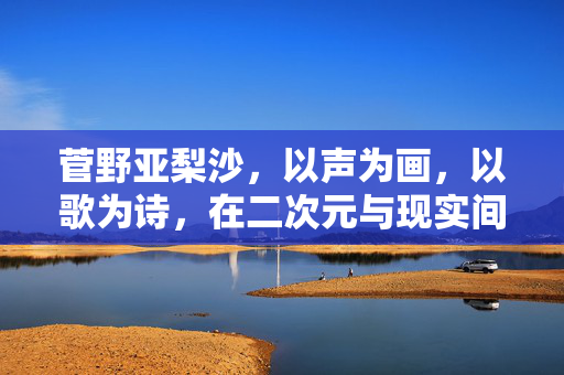 菅野亚梨沙,以声为画,以歌为诗,在二次元与现实间编织温柔旋律,菅野亚梨沙,声画歌诗,跨次元织温柔 菅野亚梨沙,以声为画,以歌为诗,在二次元与现实间编织温柔旋律,菅野亚梨沙,声画歌诗,跨次元织温柔