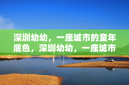 深圳幼幼,一座城市的童年底色,深圳幼幼,一座城市的童年底色 深圳幼幼,一座城市的童年底色,深圳幼幼,一座城市的童年底色